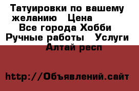 Татуировки,по вашему желанию › Цена ­ 500 - Все города Хобби. Ручные работы » Услуги   . Алтай респ.